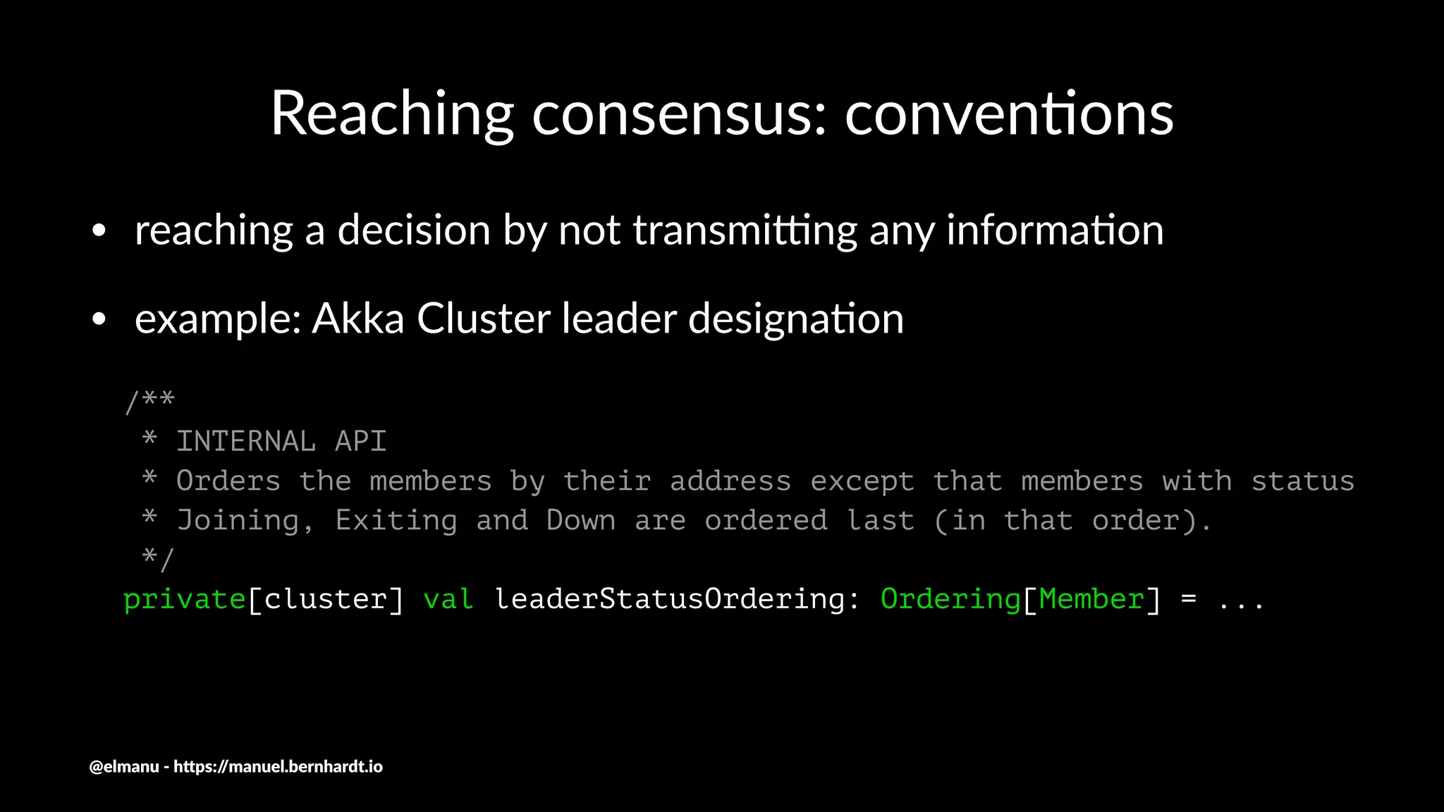 Reaching consensus: conven/ons
• reaching a decision by not transmi2ng any informa4on
• example: Akka Cluster leader designa4on
/**
* INTERNAL API
* Orders the members by their address except that members with status
* Joining, Exiting and Down are ordered last (in that order).
*/
private[cluster] val leaderStatusOrdering: Ordering[Member] = ...
@elmanu - h+ps://manuel.bernhardt.io
 
