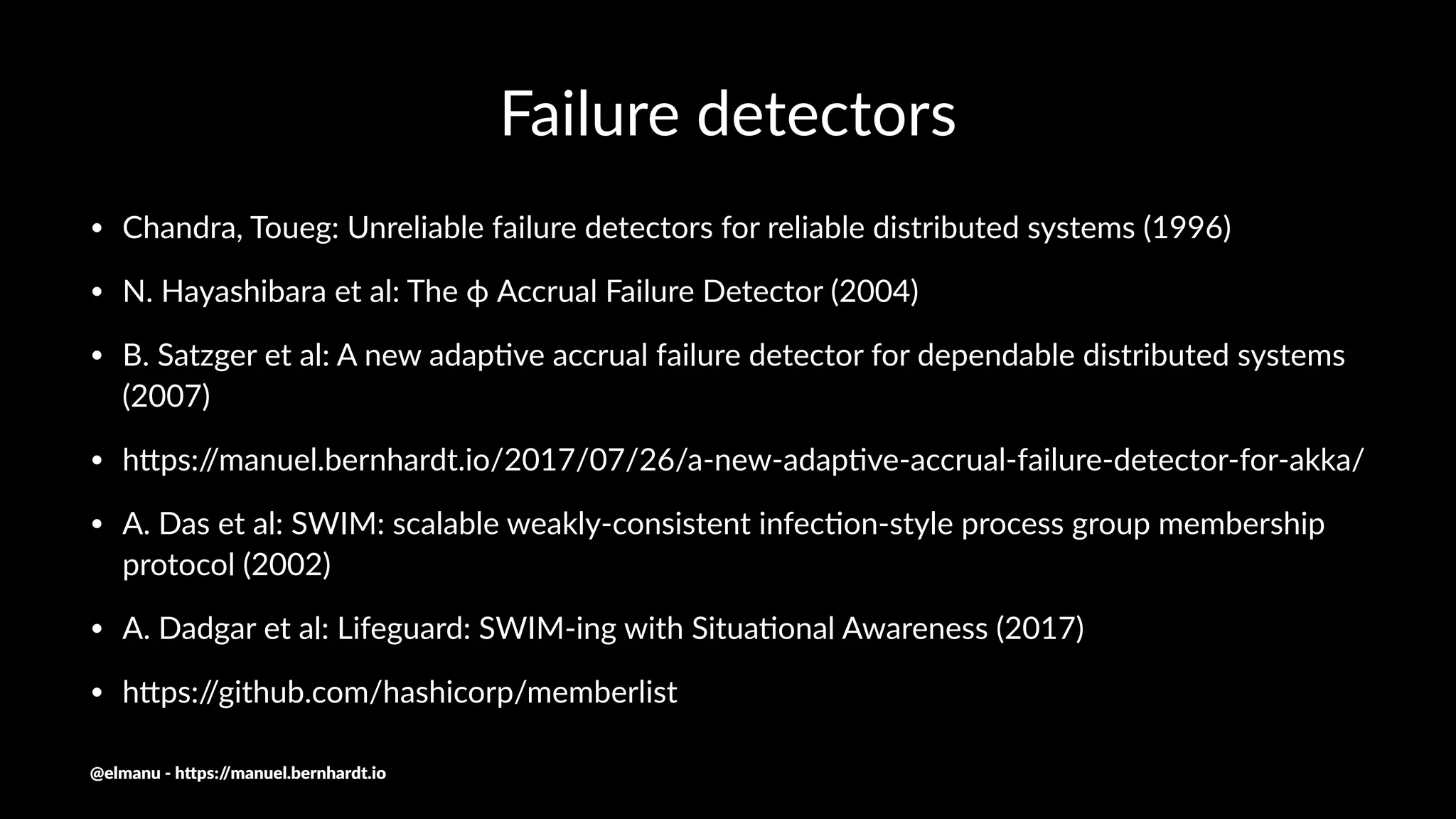 Failure detectors
• Chandra, Toueg: Unreliable failure detectors for reliable distributed systems (1996)
• N. Hayashibara et al: The ϕ Accrual Failure Detector (2004)
• B. Satzger et al: A new adapNve accrual failure detector for dependable distributed systems
(2007)
• hQps://manuel.bernhardt.io/2017/07/26/a-new-adapNve-accrual-failure-detector-for-akka/
• A. Das et al: SWIM: scalable weakly-consistent infecNon-style process group membership
protocol (2002)
• A. Dadgar et al: Lifeguard: SWIM-ing with SituaNonal Awareness (2017)
• hQps://github.com/hashicorp/memberlist
@elmanu - h+ps://manuel.bernhardt.io
 