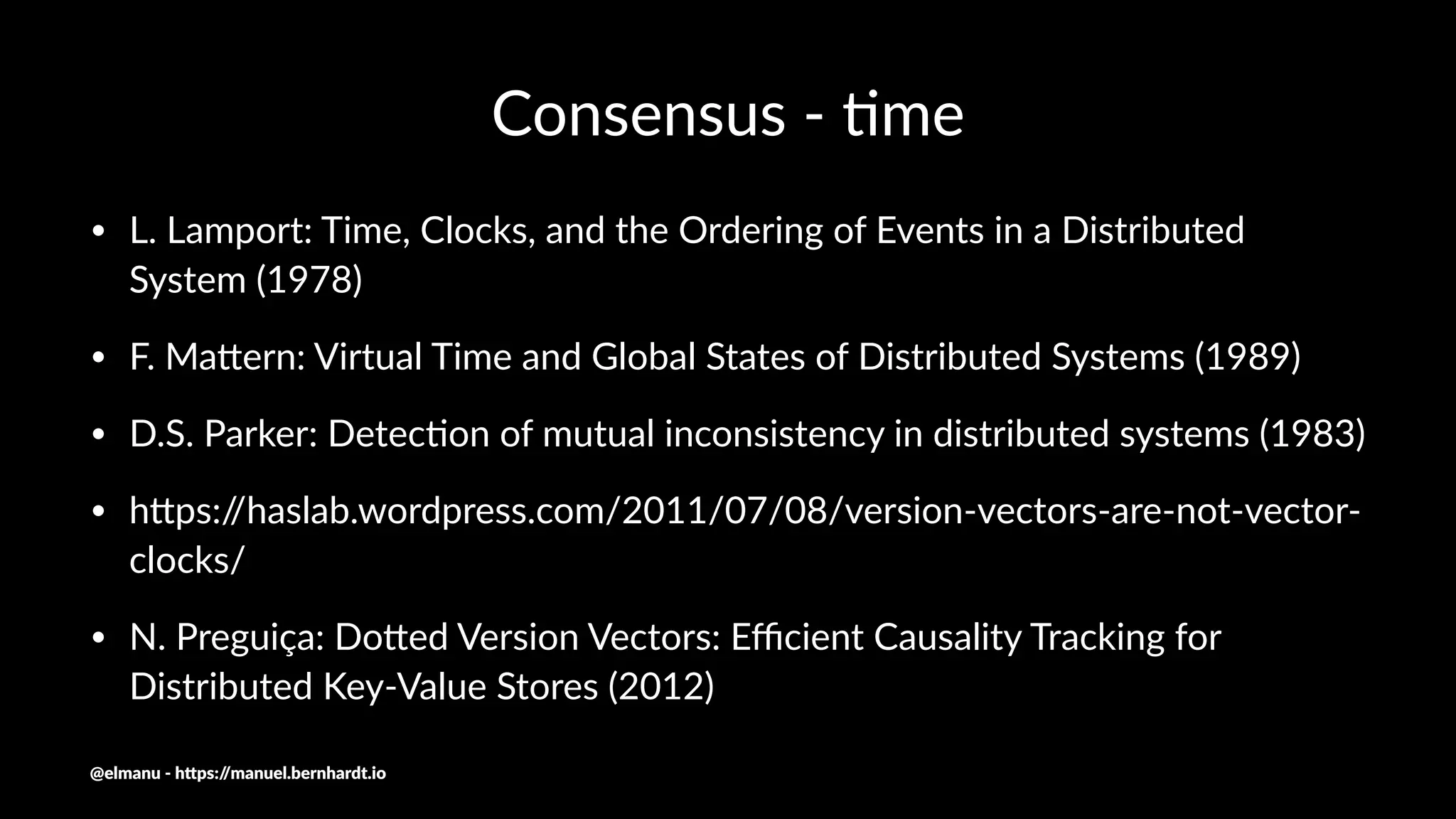 Consensus - )me
• L. Lamport: Time, Clocks, and the Ordering of Events in a Distributed
System (1978)
• F. MaJern: Virtual Time and Global States of Distributed Systems (1989)
• D.S. Parker: DetecNon of mutual inconsistency in distributed systems (1983)
• hJps://haslab.wordpress.com/2011/07/08/version-vectors-are-not-vector-
clocks/
• N. Preguiça: DoJed Version Vectors: Eﬃcient Causality Tracking for
Distributed Key-Value Stores (2012)
@elmanu - h+ps://manuel.bernhardt.io
 