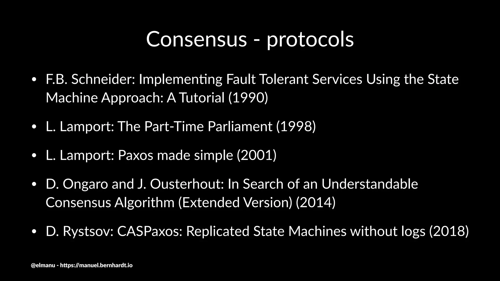 Consensus - protocols
• F.B. Schneider: Implemen3ng Fault Tolerant Services Using the State
Machine Approach: A Tutorial (1990)
• L. Lamport: The Part-Time Parliament (1998)
• L. Lamport: Paxos made simple (2001)
• D. Ongaro and J. Ousterhout: In Search of an Understandable
Consensus Algorithm (Extended Version) (2014)
• D. Rystsov: CASPaxos: Replicated State Machines without logs (2018)
@elmanu - h+ps://manuel.bernhardt.io
 