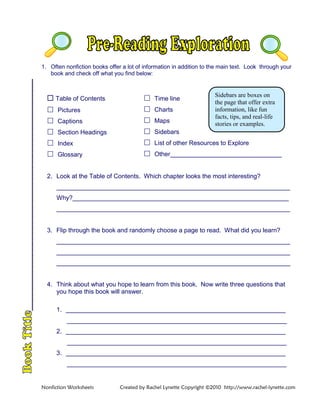1. Often nonfiction books offer a lot of information in addition to the main text. Look through your
book and check off what you find below:
 Table of Contents
 Pictures
 Captions
 Section Headings
 Index
 Glossary
 Time line
 Charts
 Maps
 Sidebars
 List of other Resources to Explore
 Other________________________________
2. Look at the Table of Contents. Which chapter looks the most interesting?
___________________________________________________________________
Why?______________________________________________________________
___________________________________________________________________
3. Flip through the book and randomly choose a page to read. What did you learn?
___________________________________________________________________
___________________________________________________________________
___________________________________________________________________
4. Think about what you hope to learn from this book. Now write three questions that
you hope this book will answer.
1. _______________________________________________________________
_______________________________________________________________
2. _______________________________________________________________
_______________________________________________________________
3. _______________________________________________________________
_______________________________________________________________
Sidebars are boxes on
the page that offer extra
information, like fun
facts, tips, and real-life
stories or examples.
Nonfiction Worksheets Created by Rachel Lynette Copyright ©2010 http://www.rachel-lynette.com
 