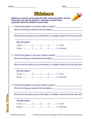 Name______________________ Date_____________
Sidebars are boxes on the page that offer extra information, like fun
facts, tips, and real-life stories or examples. Answer these
questions about the sidebars in your book.
1. Find the first sidebar in your book. What is it about? __________________________
What is one thing you learned from this sidebar ______________________________
____________________________________________________________________
Why do think the author put this information in a sidebar instead of into the main text?
____________________________________________________________________
Rate this sidebar:
Useless 1………….2……..…..3………...4………….5 Useful
Boring 1………….2……..…..3………...4………….5 Interesting
2. Find the first sidebar in your book. What is it about? __________________________
What is one thing you learned from this sidebar ______________________________
____________________________________________________________________
Why do think the author put this information in a sidebar instead of into the main text?
____________________________________________________________________
Rate this sidebar:
Useless 1………….2……..…..3………...4………….5 Useful
Boring 1………….2……..…..3………...4………….5 Interesting
3. Find the first sidebar in your book. What is it about? __________________________
What is one thing you learned from this sidebar ______________________________
____________________________________________________________________
Why do think the author put this information in a sidebar instead of into the main text?
____________________________________________________________________
Rate this sidebar:
Useless 1………….2……..…..3………...4………….5 Useful
Boring 1………….2……..…..3………...4………….5 Interesting
Nonfiction Worksheets Created by Rachel Lynette Copyright ©2010 http:/www.rachel-lynette.com
 