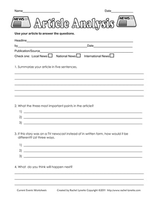 Name______________________ Date_____________
Use your article to answer the questions.
Headline_______________________________________________________________
by_________________________________________Date_______________________
Publication/Source_______________________________________________________
Check one: Local News National News International News
1. Summarize your article in five sentences.
_____________________________________________________________________________________
_____________________________________________________________________________________
_____________________________________________________________________________________
_____________________________________________________________________________________
_____________________________________________________________________________________
2. What the three most important points in the article?
1) ______________________________________________________________________________
2) ______________________________________________________________________________
3) ______________________________________________________________________________
3. If this story was on a TV newscast instead of in written form, how would it be
different? List three ways.
1) ______________________________________________________________________________
2) ______________________________________________________________________________
3) ______________________________________________________________________________
4. What do you think will happen next?
_____________________________________________________________________________________
_____________________________________________________________________________________
_____________________________________________________________________________________
Current Events Worksheets Created by Rachel Lynette Copyright ©2011 http:/www.rachel-lynette.com
 