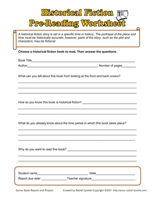 A historical fiction story is set in a specific time in history. The portrayal of the place and
time must be historically accurate; however, parts of the story, such as the plot and
characters, may be fictional.
Choose a historical fiction book to read. Then answer the questions.
Book Title_____________________________________________________________
Author__________________________________________ Number of pages________
What can you tell about this book from looking at the front and back covers?
______________________________________________________________________
______________________________________________________________________
______________________________________________________________________
How do you know this book is historical fiction? ________________________________
______________________________________________________________________
______________________________________________________________________
What do you already know about the time period in which this book takes place?
______________________________________________________________________
______________________________________________________________________
_____________________________________________________________________
Why do you want to read this book? _________________________________________
______________________________________________________________________
______________________________________________________________________
Student name______________________________ Date_______________________
Report due date: _______________Teacher signature__________________________
Genres Book Reports and Projects Created by Rachel Lynette Copyright ©2011 http:/www.rachel-lynette.com
 