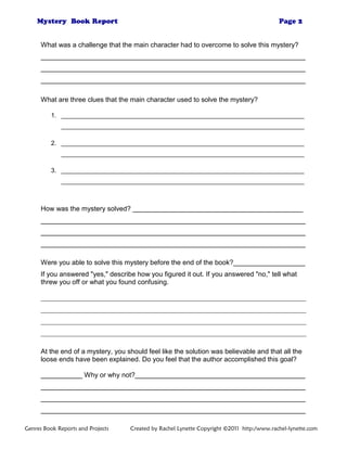 What was a challenge that the main character had to overcome to solve this mystery?
______________________________________________________________________
______________________________________________________________________
______________________________________________________________________
What are three clues that the main character used to solve the mystery?
1. ______________________________________________________________________
______________________________________________________________________
2. ______________________________________________________________________
______________________________________________________________________
3. ______________________________________________________________________
______________________________________________________________________
How was the mystery solved? _____________________________________________
______________________________________________________________________
______________________________________________________________________
______________________________________________________________________
Were you able to solve this mystery before the end of the book?___________________
If you answered "yes," describe how you figured it out. If you answered "no," tell what
threw you off or what you found confusing.
______________________________________________________________________________
______________________________________________________________________________
______________________________________________________________________________
______________________________________________________________________________
At the end of a mystery, you should feel like the solution was believable and that all the
loose ends have been explained. Do you feel that the author accomplished this goal?
___________ Why or why not?_____________________________________________
______________________________________________________________________
______________________________________________________________________
______________________________________________________________________
Genres Book Reports and Projects Created by Rachel Lynette Copyright ©2011 http:/www.rachel-lynette.com
 