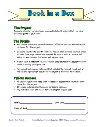 Creative Book Projects Created by Rachel Lynette Copyright ©2010 http:/www.rachel-lynette.com
Decorate a box to represent your book and fill it with objects that represent
different parts of your book.
 You can use a shoebox, oatmeal canister, coffee can or other similarly sized
container for this project.
 Decorate your box to go with the book. You can draw pictures yourself or use
pictures from magazines or the internet. Be sure to include the title and
author of your book on the box as well as your name.
 Find at least 8 different objects. You can use pictures if the object you want
to use is too big to fit your box.
 For each object, make a note card that includes the name of the object at
the top and a paragraph about how the object is important to the book.
 As you read your book, keep a list of ideas for objects that you might want
to use for this project.
 If you use pictures, glue them onto cardboard backings.
 Try to find at least one object for each chapter of your book.
Name_________________________ Due Date________________
Title of Book____________________________________________
 