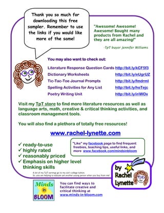 You may also want to check out:
Literature Response Question Cards http://bit.ly/kCF5f3
Dictionary Worksheets http://bit.ly/eUgrUZ
Tic-Tac-Toe Journal Prompts http://bit.ly/fmdrmI
Spelling Activities for Any List http://bit.ly/hoTejc
Poetry Writing Unit http://bit.ly/iriWOx
 ready-to-use
 highly rated
 reasonably priced
 Emphasis on higher level
thinking skills
"Awesome! Awesome!
Awesome! Bought many
products from Rachel and
they are all amazing!"
-TpT buyer Jennifer Williams
Visit my TpT store to find more literature resources as well as
language arts, math, creative & critical thinking activities, and
classroom management tools.
You will also find a plethora of totally free resources!
www.rachel-lynette.com
A lot of my TpT earnings go to my son's college tuition.
So, you are helping to educate yet another young person when you buy from me!
Thank you so much for
downloading this free
sampler. Remember to use
the links if you would like
more of the same!
"Like" my facebook page to find frequent
freebies, teaching tips, useful links, and
more www.facebook.com/mindsinbloom
You can find ways to
facilitate creative and
critical thinking at
www.minds-in-bloom.com
 