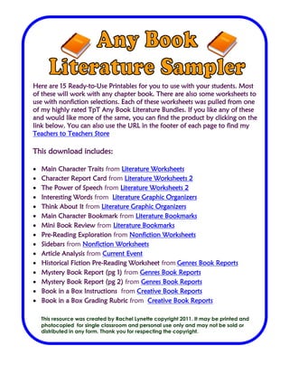 Name______________________ Date__________________________
Here are 15 Ready-to-Use Printables for you to use with your students. Most
of these will work with any chapter book. There are also some worksheets to
use with nonfiction selections. Each of these worksheets was pulled from one
of my highly rated TpT Any Book Literature Bundles. If you like any of these
and would like more of the same, you can find the product by clicking on the
link below. You can also use the URL in the footer of each page to find my
Teachers to Teachers Store
This download includes:
 Main Character Traits from Literature Worksheets
 Character Report Card from Literature Worksheets 2
 The Power of Speech from Literature Worksheets 2
 Interesting Words from Literature Graphic Organizers
 Think About It from Literature Graphic Organizers
 Main Character Bookmark from Literature Bookmarks
 Mini Book Review from Literature Bookmarks
 Pre-Reading Exploration from Nonfiction Worksheets
 Sidebars from Nonfiction Worksheets
 Article Analysis from Current Event
 Historical Fiction Pre-Reading Worksheet from Genres Book Reports
 Mystery Book Report (pg 1) from Genres Book Reports
 Mystery Book Report (pg 2) from Genres Book Reports
 Book in a Box Instructions from Creative Book Reports
 Book in a Box Grading Rubric from Creative Book Reports
This resource was created by Rachel Lynette copyright 2011. It may be printed and
photocopied for single classroom and personal use only and may not be sold or
distributed in any form. Thank you for respecting the copyright.
 