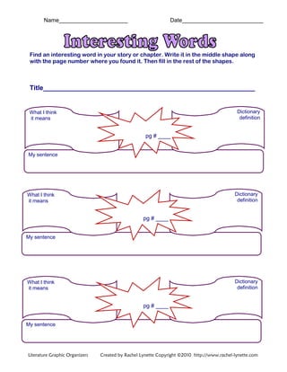 Name______________________ Date__________________________
Find an interesting word in your story or chapter. Write it in the middle shape along
with the page number where you found it. Then fill in the rest of the shapes.
Title__________________________________________________________
What I think
it means
Dictionary
definition
My sentence
pg # ____
What I think
it means
Dictionary
definition
My sentence
pg # ____
What I think
it means
Dictionary
definition
My sentence
pg # ____
Literature Graphic Organizers Created by Rachel Lynette Copyright ©2010 http://www.rachel-lynette.com
 