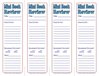 Name______________________ Date__________________________
Title: _____________
__________________
Favorite Part:
_________________
_________________
_________________
_________________
_________________
_________________
_________________
_________________
Created by Rachel Lynette Copyright ©2011
Recommend this book?
yes no
Why?_____________
_________________
_________________
_________________
_________________
_________________
_________________
_________________
Title: _____________
__________________
Favorite Part:
_________________
_________________
_________________
_________________
_________________
_________________
_________________
_________________
Created by Rachel Lynette Copyright ©2011
Recommend this book?
yes no
Why?_____________
_________________
_________________
_________________
_________________
_________________
_________________
_________________
Title: _____________
__________________
Favorite Part:
_________________
_________________
_________________
_________________
_________________
_________________
_________________
_________________
Created by Rachel Lynette Copyright ©2011
Recommend this book?
yes no
Why?_____________
_________________
_________________
_________________
_________________
_________________
_________________
_________________
Title: _____________
__________________
Favorite Part:
_________________
_________________
_________________
_________________
_________________
_________________
_________________
_________________
Created by Rachel Lynette Copyright ©2011
Recommend this book?
yes no
Why?_____________
_________________
_________________
_________________
_________________
_________________
_________________
_________________
 
