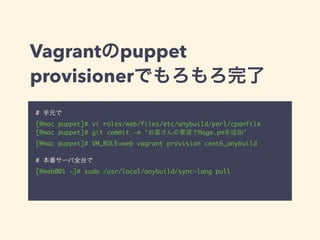 Vagrantのpuppet
provisionerでもろもろ完了
# 手元で	
[@mac puppet]# vi roles/web/files/etc/anybuild/perl/cpanfile	
[@mac puppet]# git commit -m ‘お客さんの要望でHoge.pmを追加’	
[@mac puppet]# VM_ROLE=web vagrant provision cent6_anybuild	
!
# 本番サーバ全台で	
[@web001 ~]# sudo /usr/local/anybuild/sync-lang pull
 