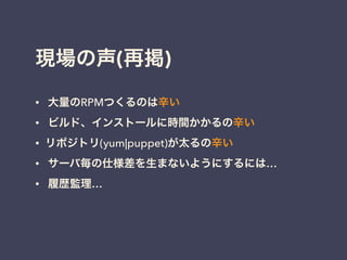 現場の声(再掲)
• 大量のRPMつくるのは辛い
• ビルド、インストールに時間かかるの辛い
• リポジトリ(yum|puppet)が太るの辛い
• サーバ毎の仕様差を生まないようにするには…
• 履歴監理…
!
 