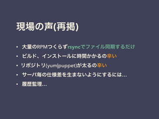 現場の声(再掲)
• 大量のRPMつくらずrsyncでファイル同期するだけ
• ビルド、インストールに時間かかるの辛い
• リポジトリ(yum|puppet)が太るの辛い
• サーバ毎の仕様差を生まないようにするには…
• 履歴監理…
!
 