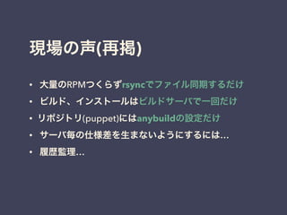 現場の声(再掲)
• 大量のRPMつくらずrsyncでファイル同期するだけ
• ビルド、インストールはビルドサーバで一回だけ
• リポジトリ(puppet)にはanybuildの設定だけ
• サーバ毎の仕様差を生まないようにするには…
• 履歴監理…
!
 