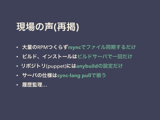 現場の声(再掲)
• 大量のRPMつくらずrsyncでファイル同期するだけ
• ビルド、インストールはビルドサーバで一回だけ
• リポジトリ(puppet)にはanybuildの設定だけ
• サーバの仕様はsync-lang pullで う
• 履歴監理…
!
 