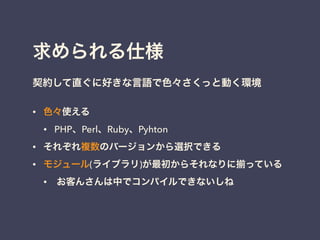 求められる仕様
!
契約して直ぐに好きな言語で色々さくっと動く環境
• 色々使える
• PHP、Perl、Ruby、Pyhton
• それぞれ複数のバージョンから選択できる
• モジュール(ライブラリ)が最初からそれなりに っている
• お客んさんは中でコンパイルできないしね
!
 