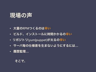現場の声
• 大量のRPMつくるのは辛い
• ビルド、インストールに時間かかるの辛い
• リポジトリ(yum|puppet)が太るの辛い
• サーバ毎の仕様差を生まないようにするには…
• 履歴監理…
!
そこで、
 