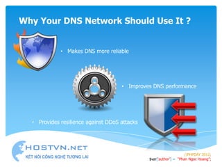 Why Your DNS Network Should Use It ?


             • Makes DNS more reliable




                                     • Improves DNS performance




  • Provides resilience against DDoS attacks




                                                                    //PHPDAY 2012;
                                               $var[„author‟] = “Phan Ngoc Hoang”;
 