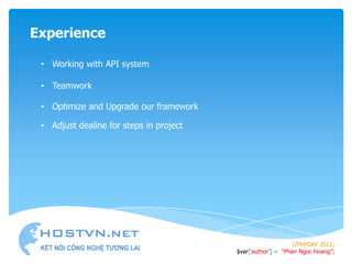 Experience

 • Working with API system

 • Teamwork

 • Optimize and Upgrade our framework

 • Adjust dealine for steps in project




                                                              //PHPDAY 2012;
                                         $var[„author‟] = “Phan Ngoc Hoang”;
 
