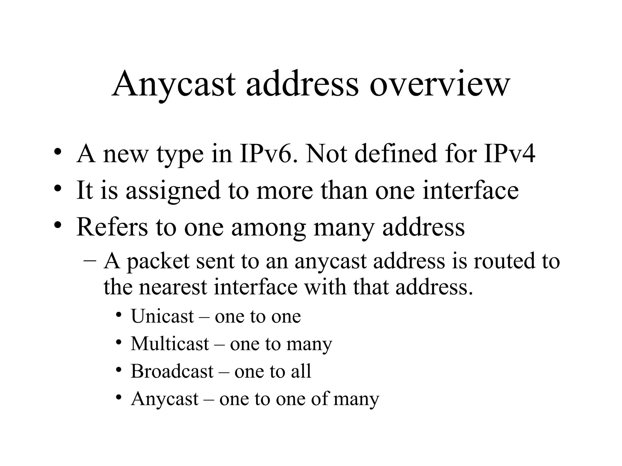 Anycast address overview A new type in IPv6. Not defined for IPv4 It is assigned to more than one interface Refers to one among many address A packet sent to an anycast address is routed to the nearest interface with that address. Unicast – one to one Multicast – one to many Broadcast – one to all Anycast – one to one of many 