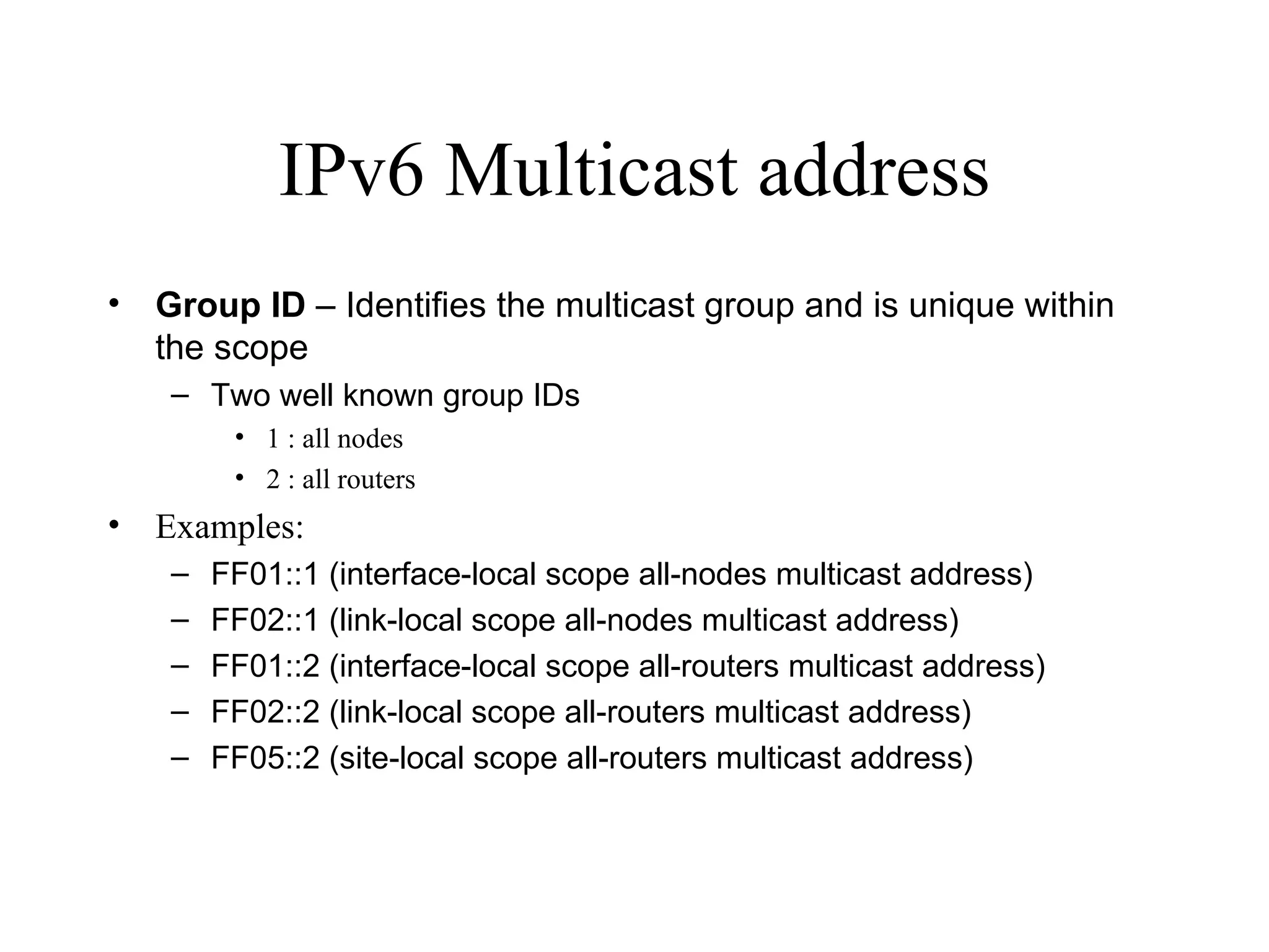 IPv6 Multicast address Group ID  – Identifies the multicast group and is unique within the scope Two well known group IDs 1 : all nodes 2 : all routers Examples:  FF01::1 (interface-local scope all-nodes multicast address) FF02::1 (link-local scope all-nodes multicast address) FF01::2 (interface-local scope all-routers multicast address) FF02::2 (link-local scope all-routers multicast address) FF05::2 (site-local scope all-routers multicast address) 