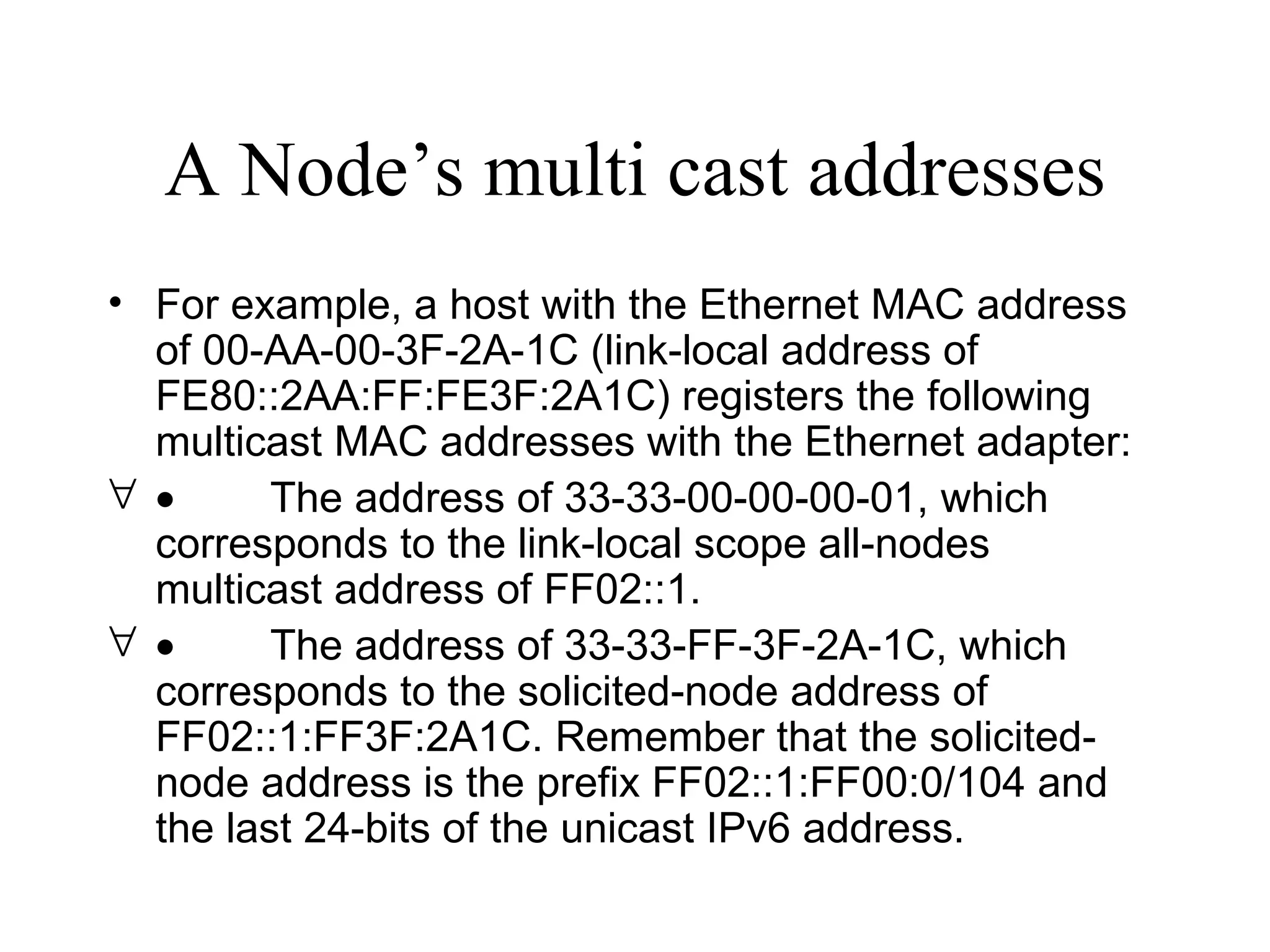 A Node’s multi cast addresses For example, a host with the Ethernet MAC address of 00-AA-00-3F-2A-1C (link-local address of FE80::2AA:FF:FE3F:2A1C) registers the following multicast MAC addresses with the Ethernet adapter:            The address of 33-33-00-00-00-01, which corresponds to the link-local scope all-nodes multicast address of FF02::1.            The address of 33-33-FF-3F-2A-1C, which corresponds to the solicited-node address of FF02::1:FF3F:2A1C. Remember that the solicited-node address is the prefix FF02::1:FF00:0/104 and the last 24-bits of the unicast IPv6 address. 