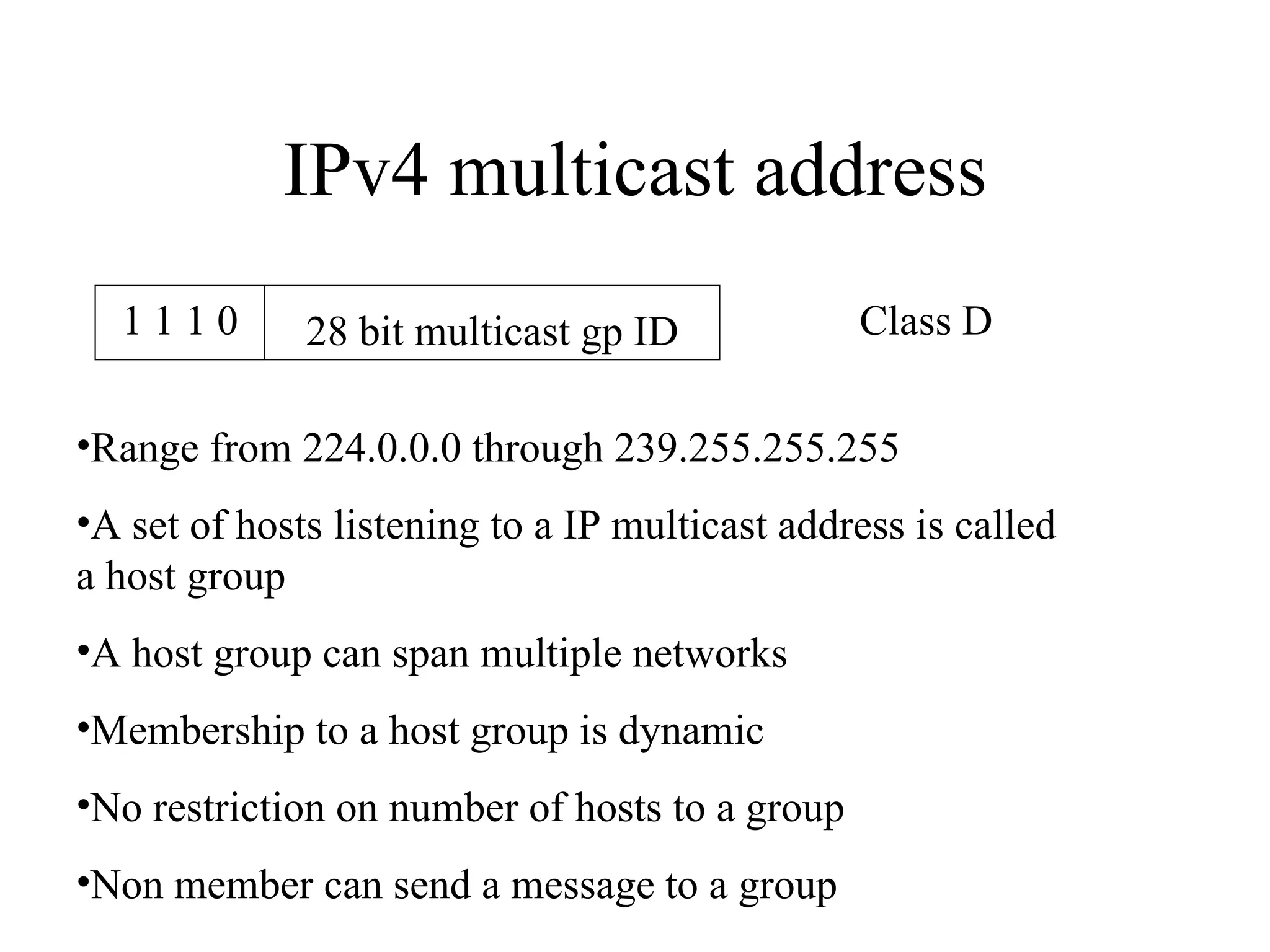 IPv4 multicast address Class D Range from 224.0.0.0 through 239.255.255.255 A set of hosts listening to a IP multicast address is called a host group A host group can span multiple networks Membership to a host group is dynamic No restriction on number of hosts to a group Non member can send a message to a group 1 1 1 0 28 bit multicast gp ID 