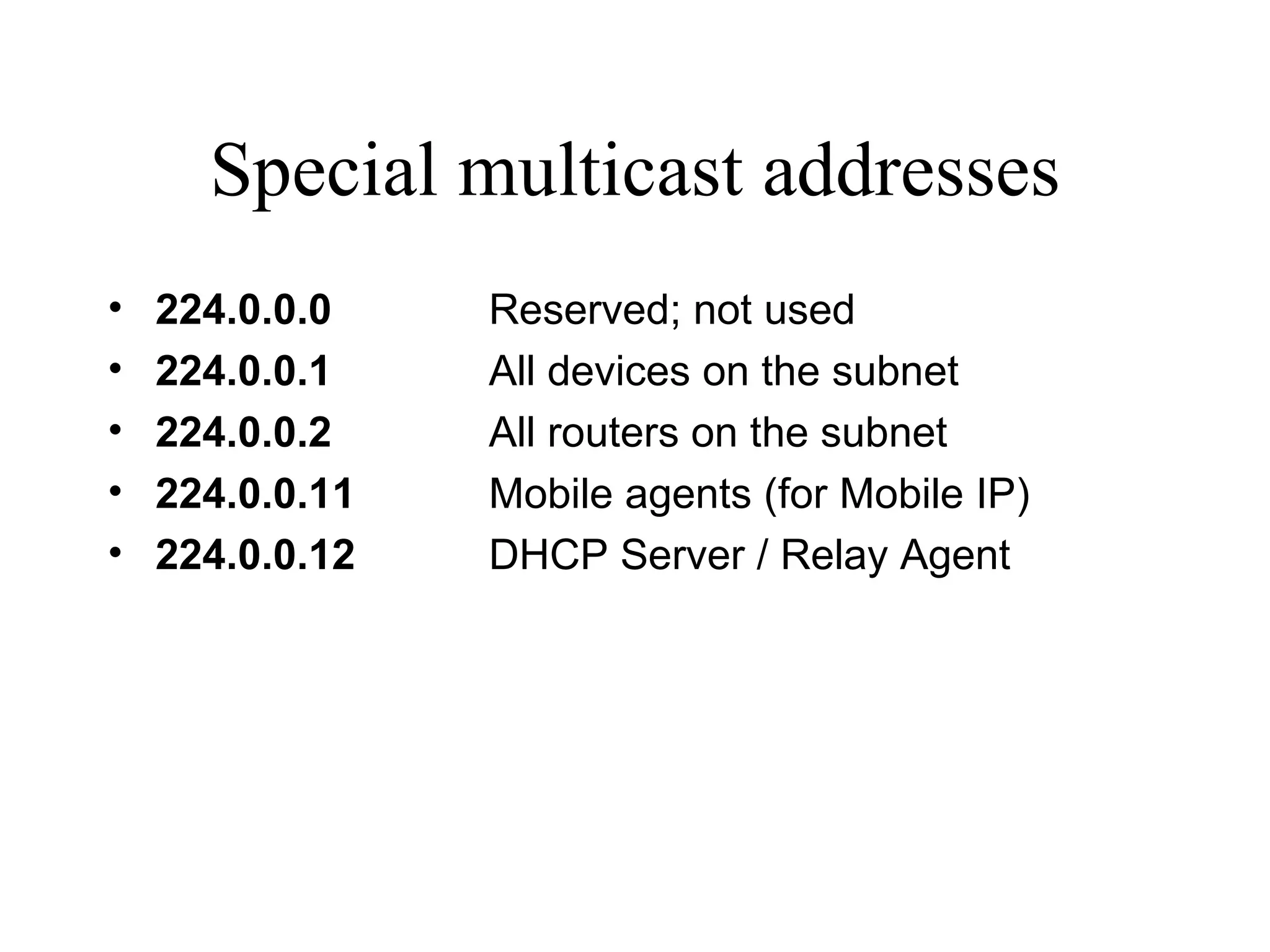Special multicast addresses 224.0.0.0   Reserved; not used 224.0.0.1 All devices on the subnet 224.0.0.2 All routers on the subnet 224.0.0.11 Mobile agents (for Mobile IP) 224.0.0.12 DHCP Server / Relay Agent 