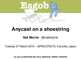 Anycast on a shoestring
Nat Morris - @natmorris
Tuesday 2nd March 2015 – APRICOT2015, Fukuoka, Japan
As seen at DNSOARC May 2014, SANOG24, RIPE69, UKNOF30
 