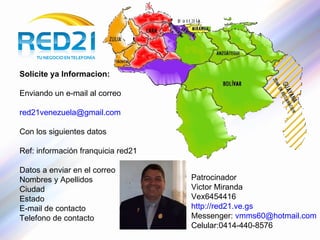 Solicite ya Informacion: Enviando un e-mail al correo [email_address] Con los siguientes datos Ref: información franquicia red21 Datos a enviar en el correo Nombres y Apellidos Ciudad Estado E-mail de contacto Telefono de contacto Patrocinador Victor Miranda Vex6454416 http://red21.ve.gs   Messenger:  [email_address] Celular:0414-440-8576 
