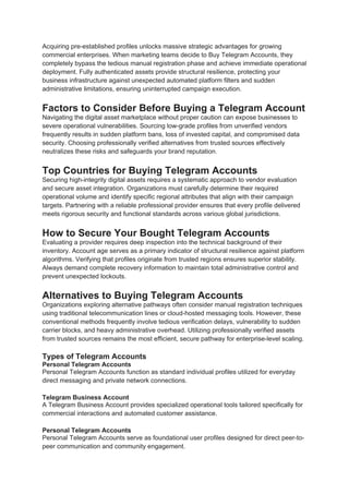 Acquiring pre-established profiles unlocks massive strategic advantages for growing
commercial enterprises. When marketing teams decide to Buy Telegram Accounts, they
completely bypass the tedious manual registration phase and achieve immediate operational
deployment. Fully authenticated assets provide structural resilience, protecting your
business infrastructure against unexpected automated platform filters and sudden
administrative limitations, ensuring uninterrupted campaign execution.
Factors to Consider Before Buying a Telegram Account
Navigating the digital asset marketplace without proper caution can expose businesses to
severe operational vulnerabilities. Sourcing low-grade profiles from unverified vendors
frequently results in sudden platform bans, loss of invested capital, and compromised data
security. Choosing professionally verified alternatives from trusted sources effectively
neutralizes these risks and safeguards your brand reputation.
Top Countries for Buying Telegram Accounts
Securing high-integrity digital assets requires a systematic approach to vendor evaluation
and secure asset integration. Organizations must carefully determine their required
operational volume and identify specific regional attributes that align with their campaign
targets. Partnering with a reliable professional provider ensures that every profile delivered
meets rigorous security and functional standards across various global jurisdictions.
How to Secure Your Bought Telegram Accounts
Evaluating a provider requires deep inspection into the technical background of their
inventory. Account age serves as a primary indicator of structural resilience against platform
algorithms. Verifying that profiles originate from trusted regions ensures superior stability.
Always demand complete recovery information to maintain total administrative control and
prevent unexpected lockouts.
Alternatives to Buying Telegram Accounts
Organizations exploring alternative pathways often consider manual registration techniques
using traditional telecommunication lines or cloud-hosted messaging tools. However, these
conventional methods frequently involve tedious verification delays, vulnerability to sudden
carrier blocks, and heavy administrative overhead. Utilizing professionally verified assets
from trusted sources remains the most efficient, secure pathway for enterprise-level scaling.
Types of Telegram Accounts
Personal Telegram Accounts
Personal Telegram Accounts function as standard individual profiles utilized for everyday
direct messaging and private network connections.
Telegram Business Account
A Telegram Business Account provides specialized operational tools tailored specifically for
commercial interactions and automated customer assistance.
Personal Telegram Accounts
Personal Telegram Accounts serve as foundational user profiles designed for direct peer-to-
peer communication and community engagement.
 