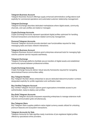 Telegram Business Account
Telegram Business Account offerings supply enhanced administrative configurations built
explicitly for commercial operations and automated customer relationship management.
Telegram Exchange
Telegram Exchange describes dedicated marketplaces where digital assets, community
channels, and user profiles are traded or managed.
Crypto Exchange Accounts
Crypto Exchange Accounts represent specialized digital profiles optimized for handling
financial transactions and blockchain-related community management.
Personal Telegram Accounts
Personal Telegram Accounts provide standard user functionalities required for daily
messaging tasks and basic network interactions.
Telegram Business Account
Telegram Business Account solutions grant enterprises advanced tools for managing high-
volume customer service requests seamlessly.
Telegram Exchange
Telegram Exchange platforms facilitate secure transfers of digital assets and established
community spaces between professional entities.
Crypto Exchange Accounts
Crypto Exchange Accounts deliver robust security frameworks required for navigating
decentralized finance communities safely.
Buy Telegram Number
Buy Telegram Number allows enterprises to secure dedicated telecommunication numbers
designated explicitly for profile registration and verification tasks.
Buy Verified Telegram Account
Buy Verified Telegram Account options grant organizations immediate access to pre-
authenticated, ready-to-deploy user profiles.
Buy Bulk Telegram Accounts
Buy Bulk Telegram Accounts empowers expanding enterprises to manage extensive multi-
channel communication grids simultaneously.
Buy Telegram Stars
Buy Telegram Stars supplies platform-native digital currency assets utilized for unlocking
premium features and ecosystem transactions.
Telegram Accounts for Sale
Telegram Accounts for Sale signifies ready inventories of pre-registered digital profiles
offered by specialized online providers.
 