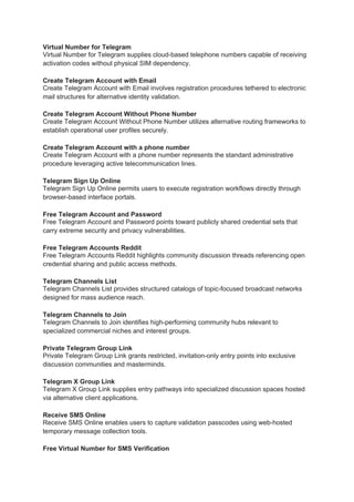 Virtual Number for Telegram
Virtual Number for Telegram supplies cloud-based telephone numbers capable of receiving
activation codes without physical SIM dependency.
Create Telegram Account with Email
Create Telegram Account with Email involves registration procedures tethered to electronic
mail structures for alternative identity validation.
Create Telegram Account Without Phone Number
Create Telegram Account Without Phone Number utilizes alternative routing frameworks to
establish operational user profiles securely.
Create Telegram Account with a phone number
Create Telegram Account with a phone number represents the standard administrative
procedure leveraging active telecommunication lines.
Telegram Sign Up Online
Telegram Sign Up Online permits users to execute registration workflows directly through
browser-based interface portals.
Free Telegram Account and Password
Free Telegram Account and Password points toward publicly shared credential sets that
carry extreme security and privacy vulnerabilities.
Free Telegram Accounts Reddit
Free Telegram Accounts Reddit highlights community discussion threads referencing open
credential sharing and public access methods.
Telegram Channels List
Telegram Channels List provides structured catalogs of topic-focused broadcast networks
designed for mass audience reach.
Telegram Channels to Join
Telegram Channels to Join identifies high-performing community hubs relevant to
specialized commercial niches and interest groups.
Private Telegram Group Link
Private Telegram Group Link grants restricted, invitation-only entry points into exclusive
discussion communities and masterminds.
Telegram X Group Link
Telegram X Group Link supplies entry pathways into specialized discussion spaces hosted
via alternative client applications.
Receive SMS Online
Receive SMS Online enables users to capture validation passcodes using web-hosted
temporary message collection tools.
Free Virtual Number for SMS Verification
 