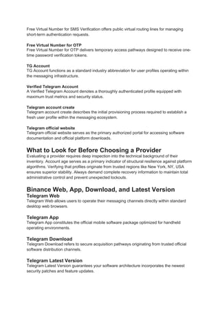 Free Virtual Number for SMS Verification offers public virtual routing lines for managing
short-term authentication requests.
Free Virtual Number for OTP
Free Virtual Number for OTP delivers temporary access pathways designed to receive one-
time password verification tokens.
TG Account
TG Account functions as a standard industry abbreviation for user profiles operating within
the messaging infrastructure.
Verified Telegram Account
A Verified Telegram Account denotes a thoroughly authenticated profile equipped with
maximum trust metrics and security status.
Telegram account create
Telegram account create describes the initial provisioning process required to establish a
fresh user profile within the messaging ecosystem.
Telegram official website
Telegram official website serves as the primary authorized portal for accessing software
documentation and official platform downloads.
What to Look for Before Choosing a Provider
Evaluating a provider requires deep inspection into the technical background of their
inventory. Account age serves as a primary indicator of structural resilience against platform
algorithms. Verifying that profiles originate from trusted regions like New York, NY, USA
ensures superior stability. Always demand complete recovery information to maintain total
administrative control and prevent unexpected lockouts.
Binance Web, App, Download, and Latest Version
Telegram Web
Telegram Web allows users to operate their messaging channels directly within standard
desktop web browsers.
Telegram App
Telegram App constitutes the official mobile software package optimized for handheld
operating environments.
Telegram Download
Telegram Download refers to secure acquisition pathways originating from trusted official
software distribution channels.
Telegram Latest Version
Telegram Latest Version guarantees your software architecture incorporates the newest
security patches and feature updates.
 