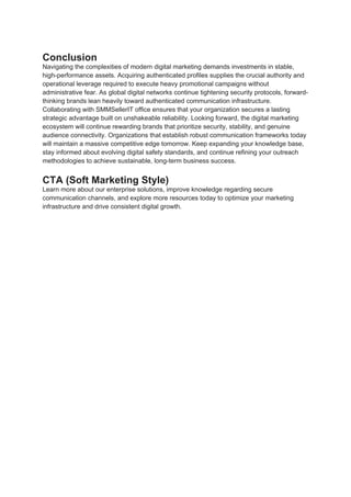 Conclusion
Navigating the complexities of modern digital marketing demands investments in stable,
high-performance assets. Acquiring authenticated profiles supplies the crucial authority and
operational leverage required to execute heavy promotional campaigns without
administrative fear. As global digital networks continue tightening security protocols, forward-
thinking brands lean heavily toward authenticated communication infrastructure.
Collaborating with SMMSellerIT office ensures that your organization secures a lasting
strategic advantage built on unshakeable reliability. Looking forward, the digital marketing
ecosystem will continue rewarding brands that prioritize security, stability, and genuine
audience connectivity. Organizations that establish robust communication frameworks today
will maintain a massive competitive edge tomorrow. Keep expanding your knowledge base,
stay informed about evolving digital safety standards, and continue refining your outreach
methodologies to achieve sustainable, long-term business success.
CTA (Soft Marketing Style)
Learn more about our enterprise solutions, improve knowledge regarding secure
communication channels, and explore more resources today to optimize your marketing
infrastructure and drive consistent digital growth.
 
