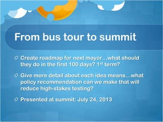 From bus tour to summit
Create roadmap for next mayor…what should
they do in the first 100 days? 1st term?
Give more detail about each idea means…what
policy recommendation can we make that will
reduce high-stakes testing?
Presented at summit: July 24, 2013

 