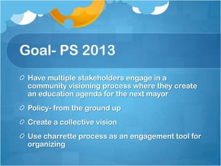 Goal- PS 2013
Have multiple stakeholders engage in a
community visioning process where they create
an education agenda for the next mayor
Policy- from the ground up
Create a collective vision
Use charrette process as an engagement tool for
organizing

 