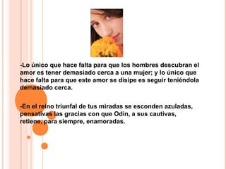 -Lo único que hace falta para que los hombres descubran el amor es tener demasiado cerca a una mujer; y lo único que hace falta para que este amor se disipe es seguir teniéndola demasiado cerca.-En el reino triunfal de tus miradas se esconden azuladas, pensativas las gracias con que Odín, a sus cautivas,retiene, para siempre, enamoradas.
