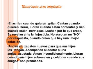         Nosotras las mujeres -Ellas ríen cuando quieren  gritar, Cantan cuando quieren  llorar, Lloran cuando están contentas y ríen cuando están  nerviosas, Luchan por lo que creen, Se revelan ante la  injusticia. No aceptan un "NO" por respuesta, cuando creen que hay una  mejor solución.-Andan sin zapatos nuevos para que sus hijos los  tengan, Acompañan al doctor a una amiga  asustada, Aman incondicionalmente. Lloran cuando sus hijos sobresalen y celebran cuando sus amigos  son premiados.
