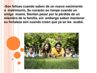 -Son felices cuando saben de un nuevo nacimiento o  matrimonio, Su corazón se rompe cuando un amigo  muere, Sienten pesar por la pérdida de un miembro de la familia, sin  embargo saben mantener su fortaleza aún cuando creen que ya se les  acabó.