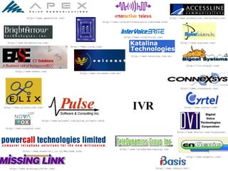 IVR http://www.ibasis.net/ http://www.apexvoice.com/ http://www.brightarrow.com/ http://www.easey.com/ http://www.iivip.com/ http://www.elixonline.com/ http://www.novavox.com/ http://www.powercall.co.nz/Welcome.html http://www.pulsesc.com/pulse_sc/main.shtm http://www.accessline.com/accessline/ http://www.alpines.com/ http://ivr.bigcat.com/ http://www.connexsys.com/ http://www.cyrtel.com/ http://www.dvtinc.com/corporate/ http://www.engenic.com/ http://www.interactivetelesis.com/home.html http://www.intervoice.com/ http://www.katalina.com.au/ http://www.missinglink-bv.com/ http://www.teledynamicsgroup.com http://www.voicenet.com.au/ 