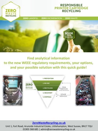 Find analytical information
to the new WEEE regulatory requirements, your options,
and your possible solution with this quick guide!
ZeroWasteRecycling.co.uk
Unit 1, Fort Road, Wick, Littlehampton, West Sussex, BN17 7QU
01903 368 685 | admin@zerowasterecycling.co.uk
 