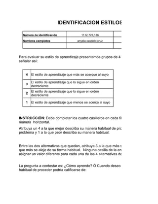 IDENTIFICACION ESTILOS DE APRENDIZ

  Número de identificación                1112,776,136         Programa de formación

  Nombres completos                    anyela castaño cruz            Fecha:

                                                                       Edad


Para evaluar su estilo de aprendizaje presentamos grupos de 4 conceptos en cada fila
señalar así:


    4   El estilo de aprendizaje que más se acerque al suyo

        El estilo de aprendizaje que lo sigue en orden
    3
        decreciente
        El estilo de aprendizaje que lo sigue en orden
    2
        decreciente

    1   El estilo de aprendizaje que menos se acerca al suyo



INSTRUCCIÓN: Debe completar los cuatro casilleros en cada fila sin repetir los número
manera horizontal.
Atribuya un 4 a la que mejor describa su manera habitual de proceder cuando usted tra
problema y 1 a la que peor describa su manera habitual.


Entre las dos alternativas que quedan, atribuya 3 a la que más se aproxima a su mane
que más se aleje de su forma habitual. Ninguna casilla de la encuesta debe quedar va
asignar un valor diferente para cada una de las 4 alternativas de respuesta de cada en


La pregunta a contestar es: ¿Cómo aprendo? Ó Cuando deseo aprender algo o resolve
habitual de proceder podría calificarse de:
 