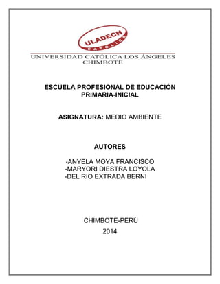 ESCUELA PROFESIONAL DE EDUCACIÓN 
PRIMARIA-INICIAL 
ASIGNATURA: MEDIO AMBIENTE 
AUTORES 
-ANYELA MOYA FRANCISCO 
-MARYORI DIESTRA LOYOLA 
-DEL RIO EXTRADA BERNI 
CHIMBOTE-PERÙ 
2014 
 