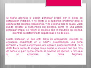 Si María apertura la acción particular propia por el delito de
apropiación indebida, y no asiste a la audiencia preliminar para la
apertura del acuerdo reparatorios, y no acciona mas la causa, Juan
puede solicitar la suspensión del proceso, como es una acción
particular propia, se realiza el proceso con el imputado en libertad,
mientras se determine la culpabilidad o no de este.
Existe limitacion ya que este delito de apropiación indebida se
encuentra enmarcada en el COPP, estableciendo una pena
razonale y no con exageracion, aca opera la proporcionalidad., si el
delito fuera trafico de drogas como supera el maximo que son mas
de 8años, el juez puede ordenar la privativa de libertad, y mas aun
si se encuentra en delito flagrante.
 