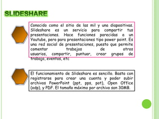 Conocido como el sitio de las mil y una diapositivas.
Slideshare es un servicio para compartir tus
presentaciones. Hace funciones parecidas a un
Youtube, pero para presentaciones tipo power point. Es
una red social de presentaciones, puesto que permite
comentar
trabajos
de
otros
usuarios, compartir, puntuar, crear grupos de
2
trabajo, eventos, etc
El funcionamiento de Slideshare es sencillo. Basta con
registrarse para crear una cuenta y poder subir
archivos PowerPoint (ppt, pps, pot), Open Office
(odp), y PDF. El tamaño máximo por archivo son 30MB.
4

 