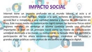 Internet tiene un impacto profundo en el mundo laboral, el ocio y el
conocimiento a nivel mundial. Gracias a la web, millones de personas tienen
acceso fácil e inmediato a una cantidad extensa y diversa de información en
línea. Este nuevo medio de comunicación logró romper las barreras físicas entre
regiones remotas, sin embargo el idioma continúa siendo una dificultad
importante. Si bien en un principio nació como un medio de comunicación
unilateral destinado a las masas, su evolución en la llamada Web 2.0 permitió la
participación de los ahora emisores-receptores, creándose así variadas y
grandes plazas públicas como puntos de encuentro en el espacio digital.
 