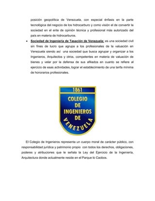 posición geopolítica de Venezuela, con especial énfasis en la parte
tecnológica del negocio de los hidrocarburo y como visión el de convertir la
sociedad en el ente de opinión técnica y profesional más autorizado del
país en materia de hidrocarburos.
 Sociedad de Ingeniería de Tasación de Venezuela: es una sociedad civil
sin fines de lucro que agrupa a los profesionales de la valuación en
Venezuela siendo así una sociedad que busca agrupar y organizar a los
Ingenieros, Arquitectos y otros, competentes en materia de valuación de
bienes y velar por la defensa de sus afiliados en cuanto se refiere al
ejercicio de esas actividades, lograr el establecimiento de una tarifa mínima
de honorarios profesionales.
El Colegio de Ingenieros representa un cuerpo moral de carácter público, con
responsabilidad jurídica y patrimonio propio con todos los derechos, obligaciones,
poderes y atribuciones que le señala la Ley del Ejercicio de la Ingeniería,
Arquitectura donde actualmente reside en el Parque lo Caobos.
 