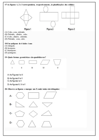 17-As figuras 1, 2 e 3 correspondem, respectivamente, às planificações dos sólidos:
(A) Cubo, cone, pirâmide.
(B) Pirâmide, cilindro, cubo.
(C) Cubo, cilindro, pirâmide.
(D) Pirâmide, cone, cubo.
18-Um polígono de 6 lados é um:
(A) triângulo.
(B) hexágono.
(C) heptágono.
(D) pentágono.
19- Quais formas geométricas são quadriláteros?
20- Observe as figuras e marque um X onde todas são triângulos:
 