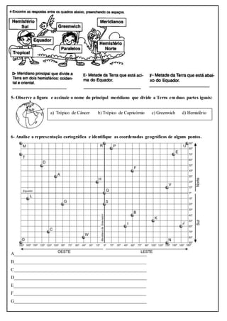 5- Observe a figura e assinale o nome do principal meridiano que divide a Terra em duas partes iguais:
6- Analise a representação cartográfica e identifique as coordenadas geográficas de alguns pontos.
A__________________________________________________________
B__________________________________________________________
C__________________________________________________________
D__________________________________________________________
E__________________________________________________________
F__________________________________________________________
G__________________________________________________________
a) Trópico de Câncer b) Trópico de Capricórnio c) Greenwich d) Hemisfério
 